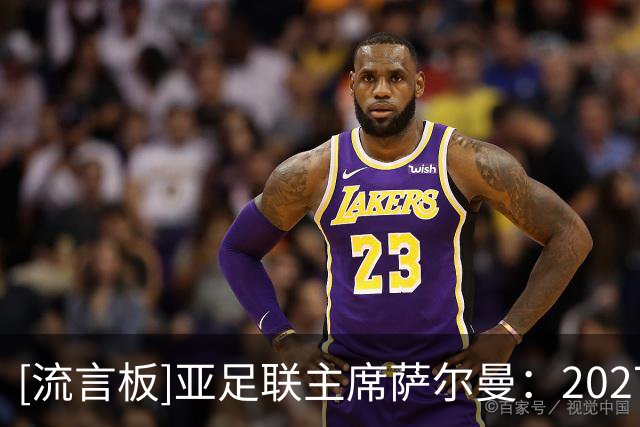 [流言板]亚足联主席萨尔曼：2027亚洲杯有推迟一年的可能性